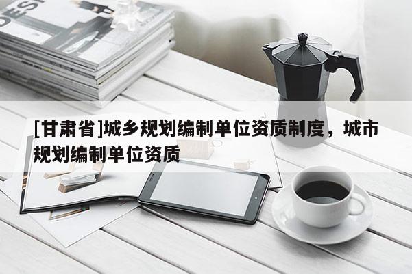 [甘肃省]城乡规划编制单位资质制度，城市规划编制单位资质