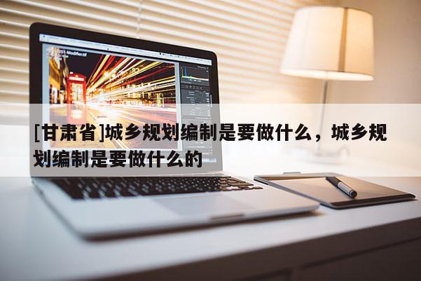 [甘肃省]城乡规划编制是要做什么，城乡规划编制是要做什么的