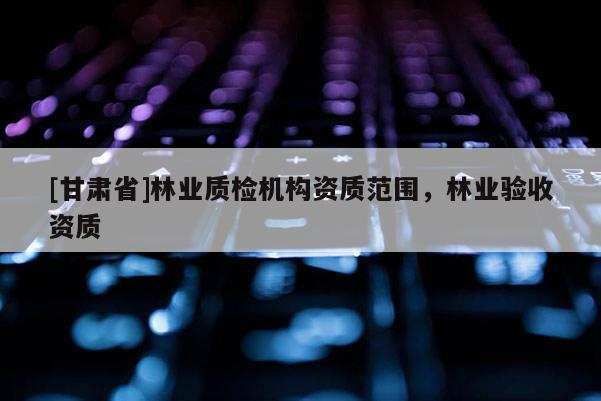 [甘肃省]林业质检机构资质范围，林业验收资质
