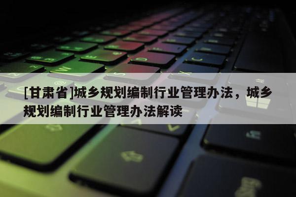 [甘肃省]城乡规划编制行业管理办法，城乡规划编制行业管理办法解读