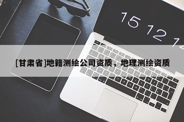 [甘肃省]地籍测绘公司资质，地理测绘资质