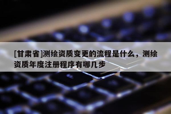 [甘肃省]测绘资质变更的流程是什么，测绘资质年度注册程序有哪几步