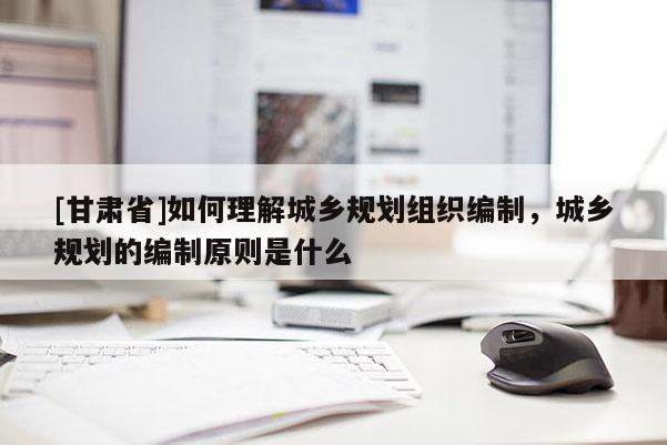 [甘肃省]如何理解城乡规划组织编制，城乡规划的编制原则是什么