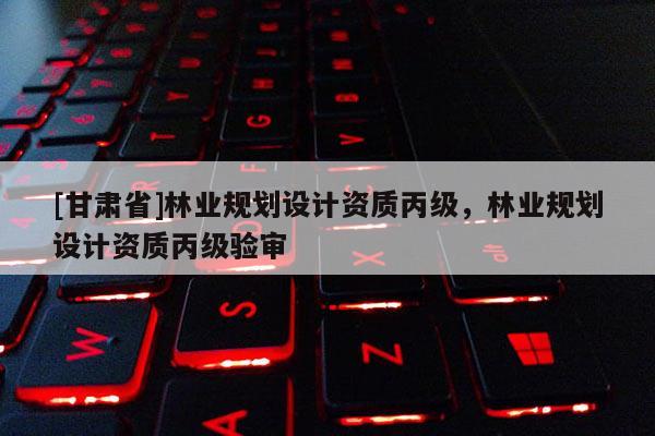 [甘肃省]林业规划设计资质丙级，林业规划设计资质丙级验审