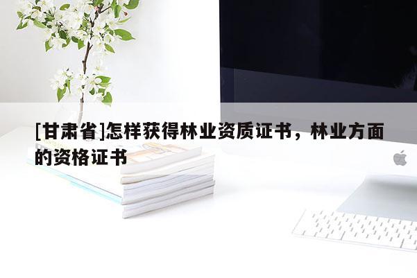 [甘肃省]怎样获得林业资质证书，林业方面的资格证书