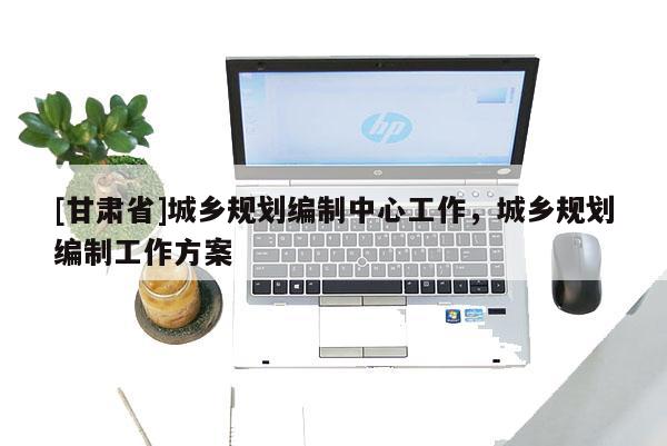 [甘肃省]城乡规划编制中心工作，城乡规划编制工作方案