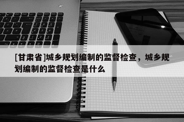 [甘肃省]城乡规划编制的监督检查，城乡规划编制的监督检查是什么