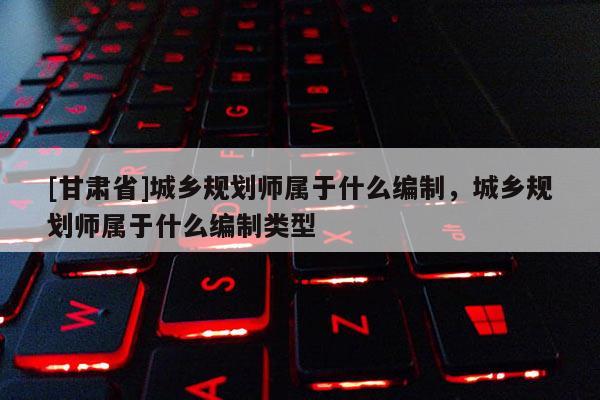 [甘肃省]城乡规划师属于什么编制，城乡规划师属于什么编制类型