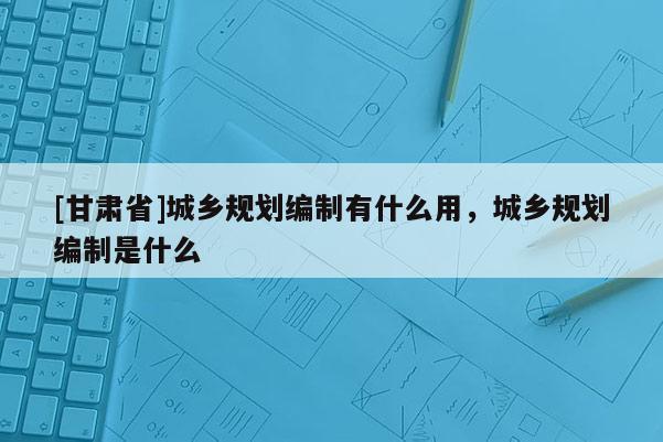 [甘肃省]城乡规划编制有什么用，城乡规划编制是什么