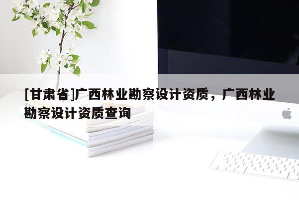 [甘肃省]广西林业勘察设计资质，广西林业勘察设计资质查询