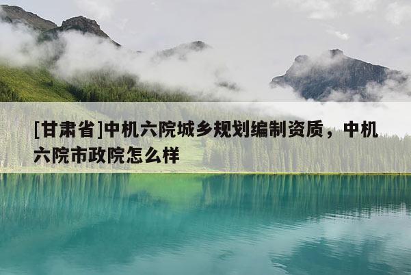 [甘肃省]中机六院城乡规划编制资质，中机六院市政院怎么样