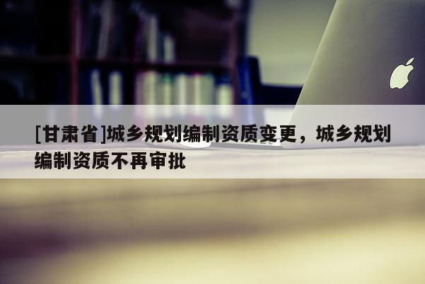 [甘肃省]城乡规划编制资质变更，城乡规划编制资质不再审批