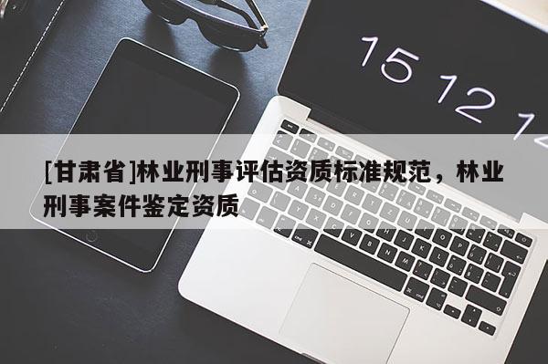 [甘肃省]林业刑事评估资质标准规范，林业刑事案件鉴定资质