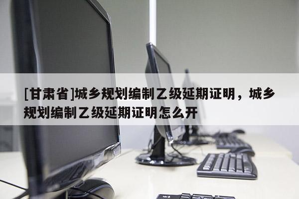 [甘肃省]城乡规划编制乙级延期证明，城乡规划编制乙级延期证明怎么开