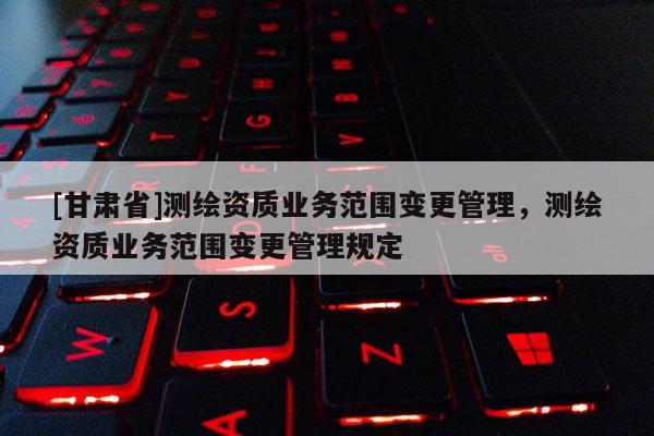 [甘肃省]测绘资质业务范围变更管理，测绘资质业务范围变更管理规定