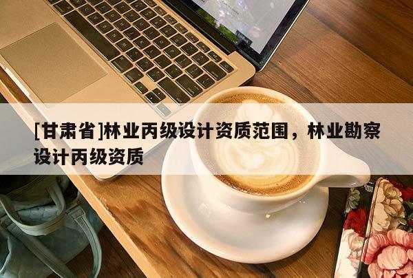 [甘肃省]林业丙级设计资质范围，林业勘察设计丙级资质