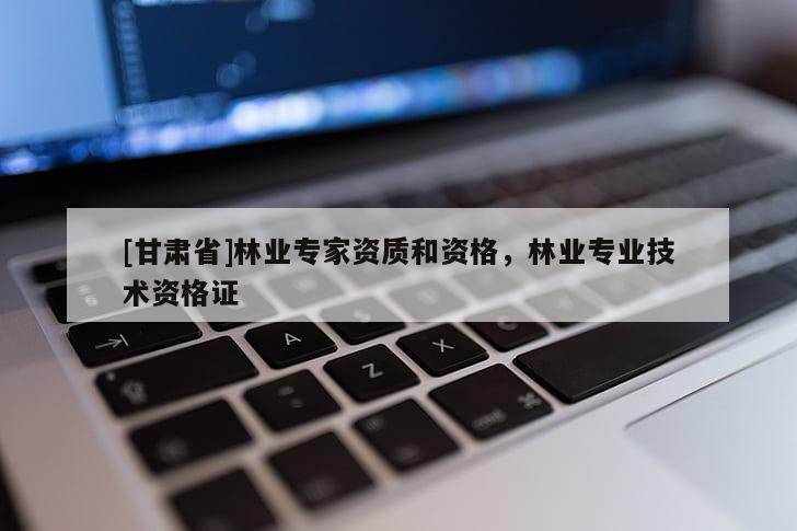 [甘肃省]林业专家资质和资格，林业专业技术资格证
