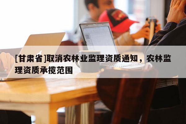 [甘肃省]取消农林业监理资质通知，农林监理资质承揽范围