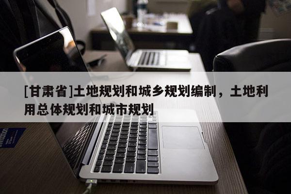 [甘肃省]土地规划和城乡规划编制，土地利用总体规划和城市规划