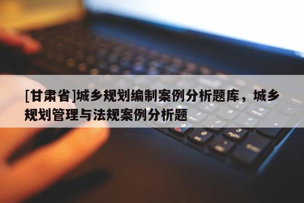 [甘肃省]城乡规划编制案例分析题库，城乡规划管理与法规案例分析题
