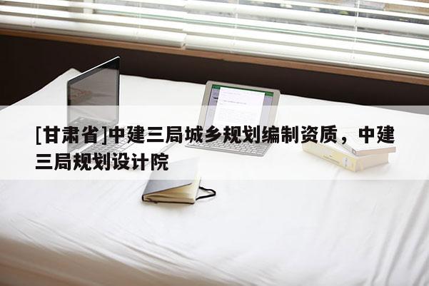 [甘肃省]中建三局城乡规划编制资质，中建三局规划设计院