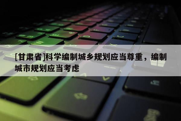 [甘肃省]科学编制城乡规划应当尊重，编制城市规划应当考虑