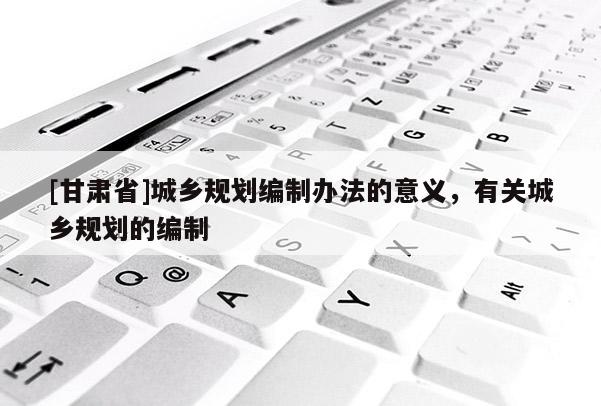 [甘肃省]城乡规划编制办法的意义，有关城乡规划的编制