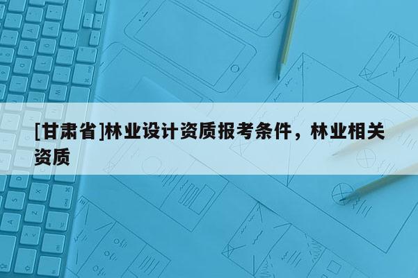[甘肃省]林业设计资质报考条件，林业相关资质