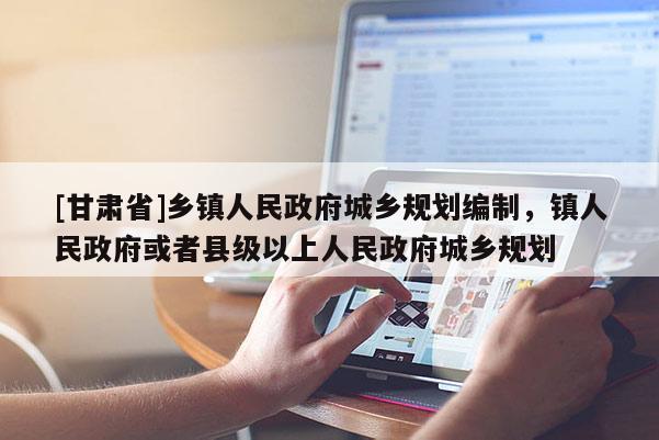 [甘肃省]乡镇人民政府城乡规划编制，镇人民政府或者县级以上人民政府城乡规划