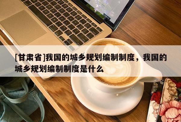 [甘肃省]我国的城乡规划编制制度，我国的城乡规划编制制度是什么