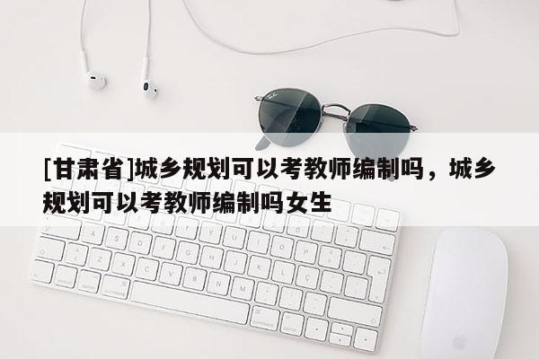 [甘肃省]城乡规划可以考教师编制吗，城乡规划可以考教师编制吗女生