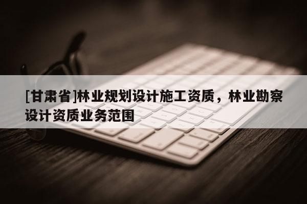 [甘肃省]林业规划设计施工资质，林业勘察设计资质业务范围