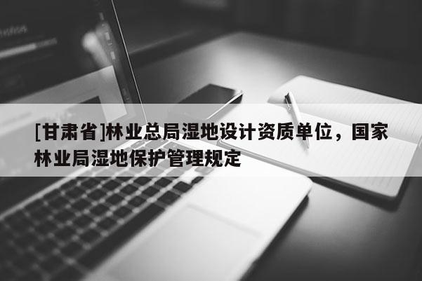 [甘肃省]林业总局湿地设计资质单位，国家林业局湿地保护管理规定