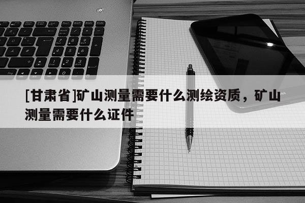 [甘肃省]矿山测量需要什么测绘资质，矿山测量需要什么证件