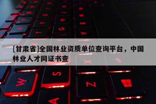 [甘肃省]全国林业资质单位查询平台，中国林业人才网证书查