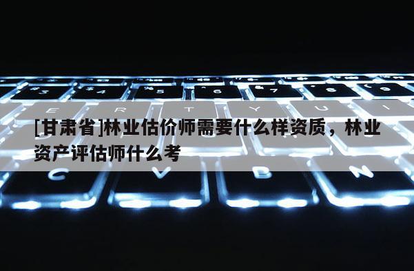 [甘肃省]林业估价师需要什么样资质，林业资产评估师什么考