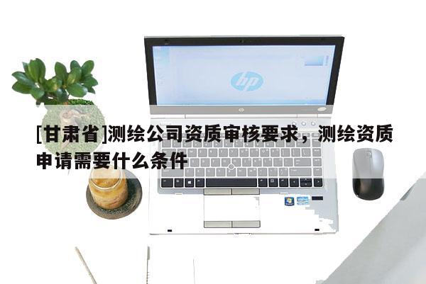 [甘肃省]测绘公司资质审核要求，测绘资质申请需要什么条件