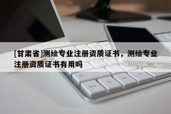 [甘肃省]测绘专业注册资质证书，测绘专业注册资质证书有用吗