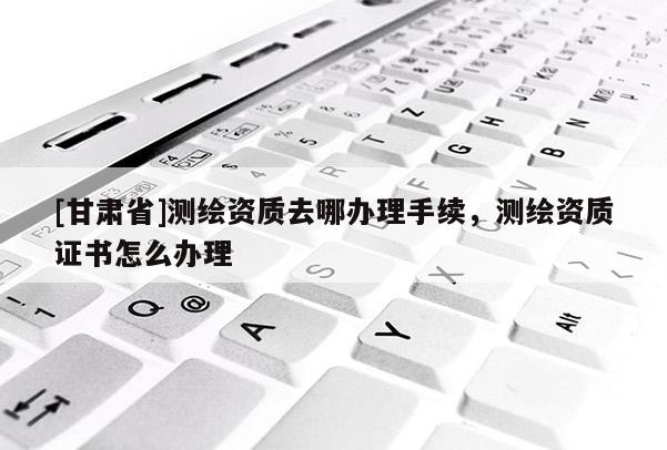 [甘肃省]测绘资质去哪办理手续，测绘资质证书怎么办理