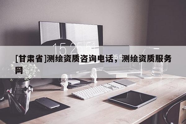 [甘肃省]测绘资质咨询电话，测绘资质服务网