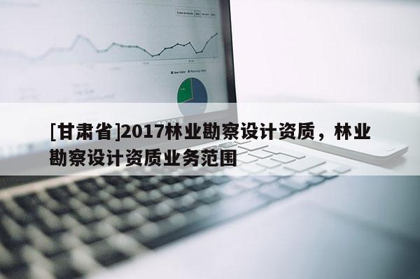 [甘肃省]2017林业勘察设计资质，林业勘察设计资质业务范围