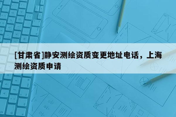 [甘肃省]静安测绘资质变更地址电话，上海测绘资质申请