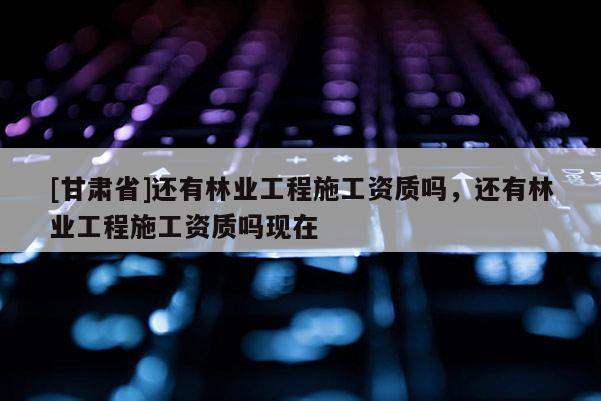 [甘肃省]还有林业工程施工资质吗，还有林业工程施工资质吗现在