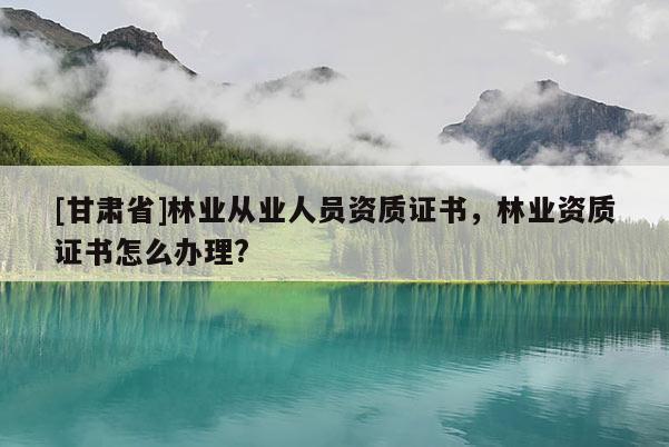 [甘肃省]林业从业人员资质证书，林业资质证书怎么办理?