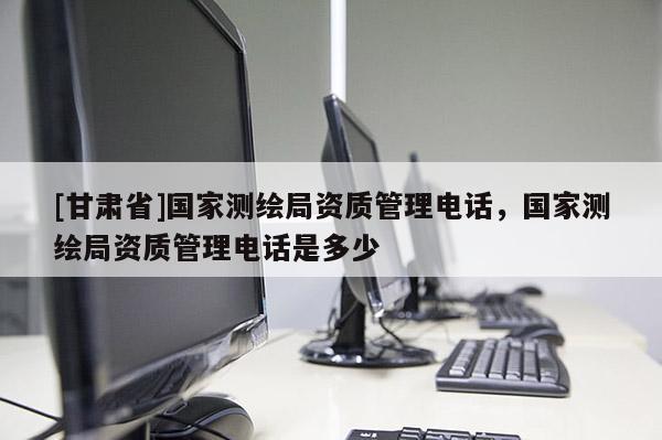 [甘肃省]国家测绘局资质管理电话，国家测绘局资质管理电话是多少