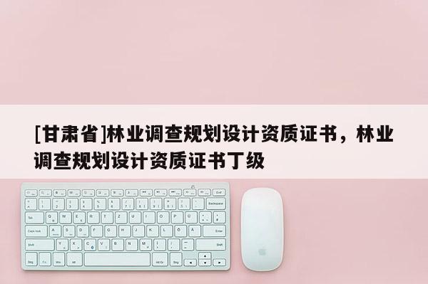 [甘肃省]林业调查规划设计资质证书，林业调查规划设计资质证书丁级