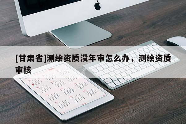 [甘肃省]测绘资质没年审怎么办，测绘资质审核