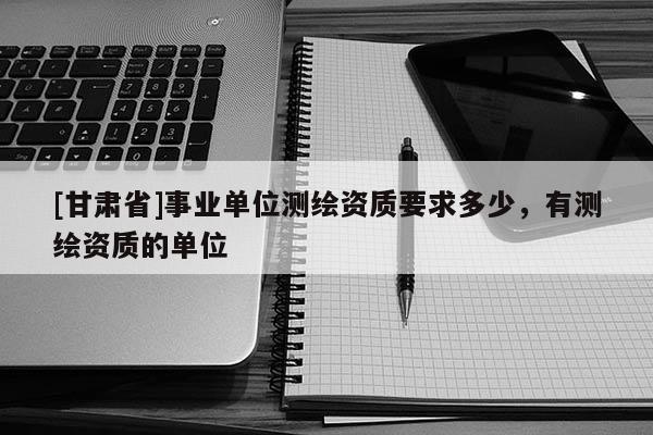 [甘肃省]事业单位测绘资质要求多少，有测绘资质的单位