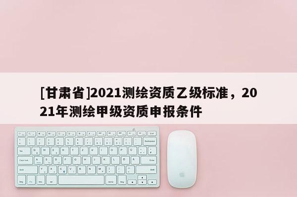 [甘肃省]2021测绘资质乙级标准，2021年测绘甲级资质申报条件