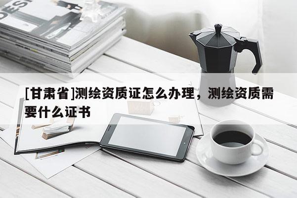 [甘肃省]测绘资质证怎么办理，测绘资质需要什么证书